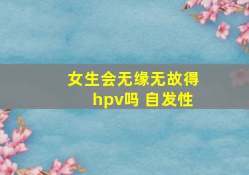 女生会无缘无故得hpv吗 自发性